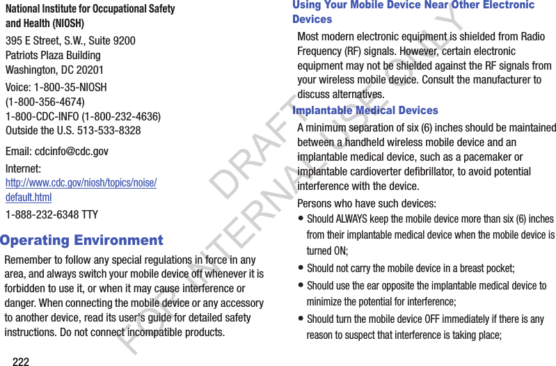 222Operating EnvironmentRemember to follow any special regulations in force in any area, and always switch your mobile device off whenever it is forbidden to use it, or when it may cause interference or danger. When connecting the mobile device or any accessory to another device, read its user's guide for detailed safety instructions. Do not connect incompatible products.Using Your Mobile Device Near Other Electronic DevicesMost modern electronic equipment is shielded from Radio Frequency (RF) signals. However, certain electronic equipment may not be shielded against the RF signals from your wireless mobile device. Consult the manufacturer to discuss alternatives.Implantable Medical DevicesA minimum separation of six (6) inches should be maintained between a handheld wireless mobile device and an implantable medical device, such as a pacemaker or implantable cardioverter defibrillator, to avoid potential interference with the device.Persons who have such devices:• Should ALWAYS keep the mobile device more than six (6) inches from their implantable medical device when the mobile device is turned ON;• Should not carry the mobile device in a breast pocket;• Should use the ear opposite the implantable medical device to minimize the potential for interference;• Should turn the mobile device OFF immediately if there is any reason to suspect that interference is taking place;National Institute for Occupational Safety and Health (NIOSH)395 E Street, S.W., Suite 9200Patriots Plaza BuildingWashington, DC 20201Voice: 1-800-35-NIOSH (1-800-356-4674)1-800-CDC-INFO (1-800-232-4636)Outside the U.S. 513-533-8328Email: cdcinfo@cdc.govInternet:http://www.cdc.gov/niosh/topics/noise/default.html1-888-232-6348 TTYDRAFT FOR INTERNAL USE ONLY