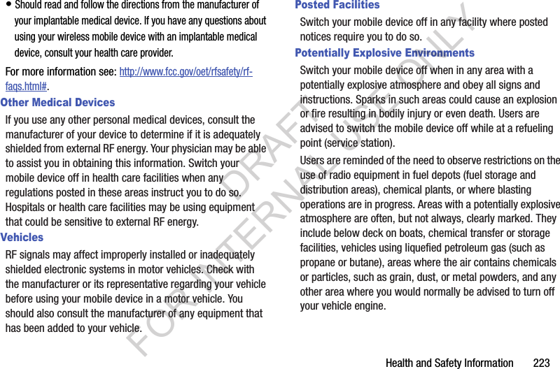 Health and Safety Information 223• Should read and follow the directions from the manufacturer of your implantable medical device. If you have any questions about using your wireless mobile device with an implantable medical device, consult your health care provider.For more information see: http://www.fcc.gov/oet/rfsafety/rf-faqs.html#.Other Medical DevicesIf you use any other personal medical devices, consult the manufacturer of your device to determine if it is adequately shielded from external RF energy. Your physician may be able to assist you in obtaining this information. Switch your mobile device off in health care facilities when any regulations posted in these areas instruct you to do so. Hospitals or health care facilities may be using equipment that could be sensitive to external RF energy.VehiclesRF signals may affect improperly installed or inadequately shielded electronic systems in motor vehicles. Check with the manufacturer or its representative regarding your vehicle before using your mobile device in a motor vehicle. You should also consult the manufacturer of any equipment that has been added to your vehicle.Posted FacilitiesSwitch your mobile device off in any facility where posted notices require you to do so.Potentially Explosive EnvironmentsSwitch your mobile device off when in any area with a potentially explosive atmosphere and obey all signs and instructions. Sparks in such areas could cause an explosion or fire resulting in bodily injury or even death. Users are advised to switch the mobile device off while at a refueling point (service station). Users are reminded of the need to observe restrictions on the use of radio equipment in fuel depots (fuel storage and distribution areas), chemical plants, or where blasting operations are in progress. Areas with a potentially explosive atmosphere are often, but not always, clearly marked. They include below deck on boats, chemical transfer or storage facilities, vehicles using liquefied petroleum gas (such as propane or butane), areas where the air contains chemicals or particles, such as grain, dust, or metal powders, and any other area where you would normally be advised to turn off your vehicle engine.DRAFT FOR INTERNAL USE ONLY