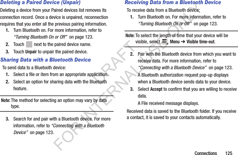 Connections 125Deleting a Paired Device (Unpair)Deleting a device from your Paired devices list removes its connection record. Once a device is unpaired, reconnection requires that you enter all the previous pairing information.1. Turn Bluetooth on. For more information, refer to “Turning Bluetooth On or Off” on page 123.2. Touch next to the paired device name.3. Touch Unpair to unpair the paired device.Sharing Data with a Bluetooth DeviceTo send data to a Bluetooth device:1. Select a file or item from an appropriate application.2. Select an option for sharing data with the Bluetooth feature.Note:The method for selecting an option may vary by data type.3. Search for and pair with a Bluetooth device. For more information, refer to “Connecting with a Bluetooth Device” on page 123.Receiving Data from a Bluetooth DeviceTo receive data from a Bluetooth device:1. Turn Bluetooth on. For more information, refer to “Turning Bluetooth On or Off” on page 123.Note:To select the length of time that your device will be visible, select Menu ➔ Visible time-out.2. Pair with the Bluetooth device from which you want to receive data. For more information, refer to “Connecting with a Bluetooth Device” on page 123.A Bluetooth authorization request pop-up displays when a Bluetooth device sends data to your device.3. Select Accept to confirm that you are willing to receive data.A File received message displays.Received data is saved to the Bluetooth folder. If you receive a contact, it is saved to your contacts automatically.DRAFT FOR INTERNAL USE ONLY