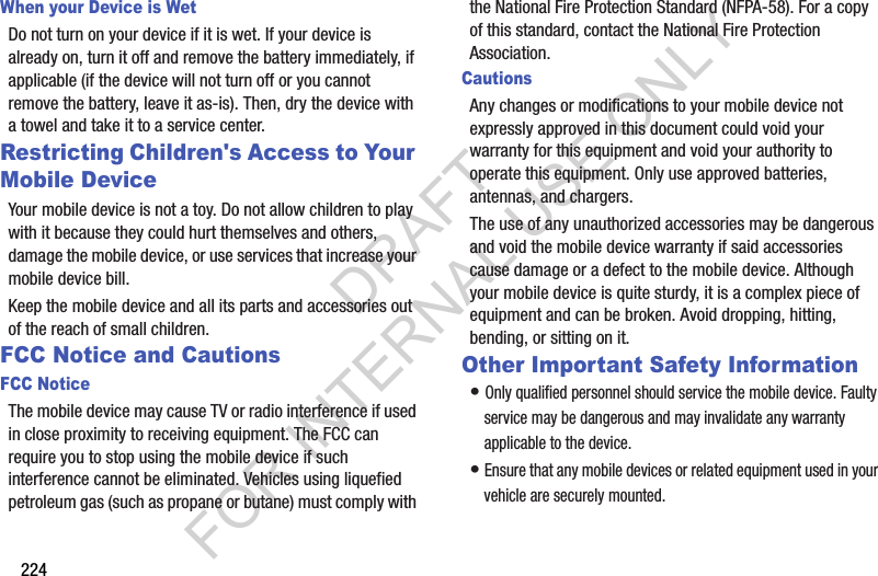 224When your Device is WetDo not turn on your device if it is wet. If your device is already on, turn it off and remove the battery immediately, if applicable (if the device will not turn off or you cannot remove the battery, leave it as-is). Then, dry the device with a towel and take it to a service center.Restricting Children's Access to Your Mobile DeviceYour mobile device is not a toy. Do not allow children to play with it because they could hurt themselves and others, damage the mobile device, or use services that increase your mobile device bill.Keep the mobile device and all its parts and accessories out of the reach of small children.FCC Notice and CautionsFCC NoticeThe mobile device may cause TV or radio interference if used in close proximity to receiving equipment. The FCC can require you to stop using the mobile device if such interference cannot be eliminated. Vehicles using liquefied petroleum gas (such as propane or butane) must comply with the National Fire Protection Standard (NFPA-58). For a copy of this standard, contact the National Fire Protection Association.CautionsAny changes or modifications to your mobile device not expressly approved in this document could void your warranty for this equipment and void your authority to operate this equipment. Only use approved batteries, antennas, and chargers. The use of any unauthorized accessories may be dangerous and void the mobile device warranty if said accessories cause damage or a defect to the mobile device. Although your mobile device is quite sturdy, it is a complex piece of equipment and can be broken. Avoid dropping, hitting, bending, or sitting on it.Other Important Safety Information• Only qualified personnel should service the mobile device. Faulty service may be dangerous and may invalidate any warranty applicable to the device.• Ensure that any mobile devices or related equipment used in your vehicle are securely mounted.DRAFT FOR INTERNAL USE ONLY