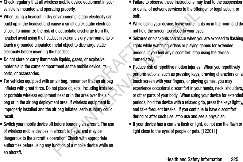 Health and Safety Information       225• Check regularly that all wireless mobile device equipment in your vehicle is mounted and operating properly.• When using a headset in dry environments, static electricity can build up in the headset and cause a small quick static electrical shock. To minimize the risk of electrostatic discharge from the headset avoid using the headset in extremely dry environments or touch a grounded unpainted metal object to discharge static electricity before inserting the headset.• Do not store or carry flammable liquids, gases, or explosive materials in the same compartment as the mobile device, its parts, or accessories.• For vehicles equipped with an air bag, remember that an air bag inflates with great force. Do not place objects, including installed or portable wireless equipment near or in the area over the air bag or in the air bag deployment area. If wireless equipment is improperly installed and the air bag inflates, serious injury could result.• Switch your mobile device off before boarding an aircraft. The use of wireless mobile devices in aircraft is illegal and may be dangerous to the aircraft&apos;s operation. Check with appropriate authorities before using any function of a mobile device while on an aircraft.• Failure to observe these instructions may lead to the suspension or denial of network services to the offender, or legal action, or both.• While using your device, leave some lights on in the room and do not hold the screen too close to your eyes.• Seizures or blackouts can occur when you are exposed to flashing lights while watching videos or playing games for extended periods. If you feel any discomfort, stop using the device immediately.• Reduce risk of repetitive motion injuries.  When you repetitively perform actions, such as pressing keys, drawing characters on a touch screen with your fingers, or playing games, you may experience occasional discomfort in your hands, neck, shoulders, or other parts of your body.  When using your device for extended periods, hold the device with a relaxed grip, press the keys lightly, and take frequent breaks.  If you continue to have discomfort during or after such use, stop use and see a physician.• If your device has a camera flash or light, do not use the flash or light close to the eyes of people or pets. [122011]DRAFT FOR INTERNAL USE ONLY
