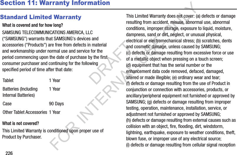 226Section 11: Warranty InformationStandard Limited WarrantyWhat is covered and for how long?SAMSUNG TELECOMMUNICATIONS AMERICA, LLC (“SAMSUNG”) warrants that SAMSUNG's devices and accessories ("Products") are free from defects in material and workmanship under normal use and service for the period commencing upon the date of purchase by the first consumer purchaser and continuing for the following specified period of time after that date: What is not covered?This Limited Warranty is conditioned upon proper use of Product by Purchaser. This Limited Warranty does not cover: (a) defects or damage resulting from accident, misuse, abnormal use, abnormal conditions, improper storage, exposure to liquid, moisture, dampness, sand or dirt, neglect, or unusual physical, electrical or electromechanical stress; (b) scratches, dents and cosmetic damage, unless caused by SAMSUNG; (c) defects or damage resulting from excessive force or use of a metallic object when pressing on a touch screen; (d) equipment that has the serial number or the enhancement data code removed, defaced, damaged, altered or made illegible; (e) ordinary wear and tear; (f) defects or damage resulting from the use of Product in conjunction or connection with accessories, products, or ancillary/peripheral equipment not furnished or approved by SAMSUNG; (g) defects or damage resulting from improper testing, operation, maintenance, installation, service, or adjustment not furnished or approved by SAMSUNG; (h) defects or damage resulting from external causes such as collision with an object, fire, flooding, dirt, windstorm, lightning, earthquake, exposure to weather conditions, theft, blown fuse, or improper use of any electrical source; (i) defects or damage resulting from cellular signal reception Tablet 1 YearBatteries (Including Internal Batteries)1 YearCase 90 DaysOther Tablet Accessories 1 YearDRAFT FOR INTERNAL USE ONLY