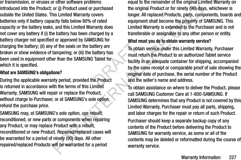 Warranty Information 227or transmission, or viruses or other software problems introduced into the Product; or (j) Product used or purchased outside the United States. This Limited Warranty covers batteries only if battery capacity falls below 80% of rated capacity or the battery leaks, and this Limited Warranty does not cover any battery if (i) the battery has been charged by a battery charger not specified or approved by SAMSUNG for charging the battery; (ii) any of the seals on the battery are broken or show evidence of tampering; or (iii) the battery has been used in equipment other than the SAMSUNG Tablet for which it is specified.What are SAMSUNG's obligations?During the applicable warranty period, provided the Product is returned in accordance with the terms of this Limited Warranty, SAMSUNG will repair or replace the Product, without charge to Purchaser, or at SAMSUNG's sole option, refund the purchase price. SAMSUNG may, at SAMSUNG's sole option, use rebuilt, reconditioned, or new parts or components when repairing any Product, or may replace Product with a rebuilt, reconditioned or new Product. Repaired/replaced cases will be warranted for a period of ninety (90) days. All other repaired/replaced Products will be warranted for a period equal to the remainder of the original Limited Warranty on the original Product or for ninety (90) days, whichever is longer. All replaced Products, parts, components, boards and equipment shall become the property of SAMSUNG. This Limited Warranty is extended to the Purchaser and is not transferable or assignable to any other person or entity.What must you do to obtain warranty service?To obtain service under this Limited Warranty, Purchaser must return the Product to an authorized Tablet service facility in an adequate container for shipping, accompanied by the sales receipt or comparable proof of sale showing the original date of purchase, the serial number of the Product and the seller's name and address. To obtain assistance on where to deliver the Product, please call SAMSUNG Customer Care at 1-800-SAMSUNG. If SAMSUNG determines that any Product is not covered by this Limited Warranty, Purchaser must pay all parts, shipping, and labor charges for the repair or return of such Product.Purchaser should keep a separate backup copy of any contents of the Product before delivering the Product to SAMSUNG for warranty service, as some or all of the contents may be deleted or reformatted during the course of warranty service.DRAFT FOR INTERNAL USE ONLY