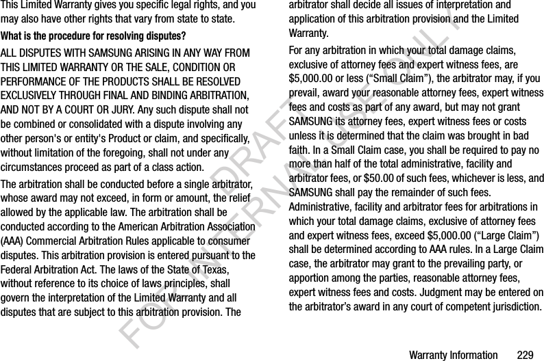 Warranty Information 229This Limited Warranty gives you specific legal rights, and you may also have other rights that vary from state to state.What is the procedure for resolving disputes?ALL DISPUTES WITH SAMSUNG ARISING IN ANY WAY FROM THIS LIMITED WARRANTY OR THE SALE, CONDITION OR PERFORMANCE OF THE PRODUCTS SHALL BE RESOLVED EXCLUSIVELY THROUGH FINAL AND BINDING ARBITRATION, AND NOT BY A COURT OR JURY. Any such dispute shall not be combined or consolidated with a dispute involving any other person's or entity's Product or claim, and specifically, without limitation of the foregoing, shall not under any circumstances proceed as part of a class action. The arbitration shall be conducted before a single arbitrator, whose award may not exceed, in form or amount, the relief allowed by the applicable law. The arbitration shall be conducted according to the American Arbitration Association (AAA) Commercial Arbitration Rules applicable to consumer disputes. This arbitration provision is entered pursuant to the Federal Arbitration Act. The laws of the State of Texas, without reference to its choice of laws principles, shall govern the interpretation of the Limited Warranty and all disputes that are subject to this arbitration provision. The arbitrator shall decide all issues of interpretation and application of this arbitration provision and the Limited Warranty.For any arbitration in which your total damage claims, exclusive of attorney fees and expert witness fees, are $5,000.00 or less (“Small Claim”), the arbitrator may, if you prevail, award your reasonable attorney fees, expert witness fees and costs as part of any award, but may not grant SAMSUNG its attorney fees, expert witness fees or costs unless it is determined that the claim was brought in bad faith. In a Small Claim case, you shall be required to pay no more than half of the total administrative, facility and arbitrator fees, or $50.00 of such fees, whichever is less, and SAMSUNG shall pay the remainder of such fees. Administrative, facility and arbitrator fees for arbitrations in which your total damage claims, exclusive of attorney fees and expert witness fees, exceed $5,000.00 (“Large Claim”) shall be determined according to AAA rules. In a Large Claim case, the arbitrator may grant to the prevailing party, or apportion among the parties, reasonable attorney fees, expert witness fees and costs. Judgment may be entered on the arbitrator’s award in any court of competent jurisdiction.DRAFT FOR INTERNAL USE ONLY