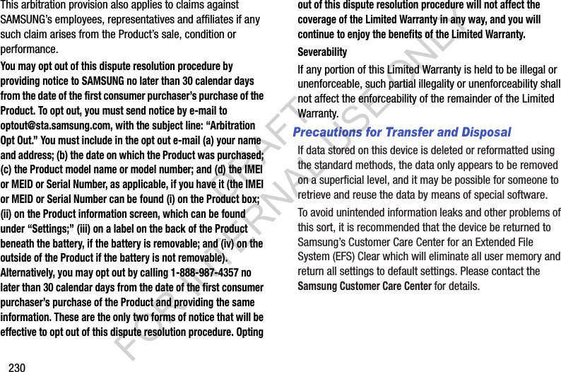 230This arbitration provision also applies to claims against SAMSUNG’s employees, representatives and affiliates if any such claim arises from the Product’s sale, condition or performance.You may opt out of this dispute resolution procedure by providing notice to SAMSUNG no later than 30 calendar days from the date of the first consumer purchaser’s purchase of the Product. To opt out, you must send notice by e-mail to optout@sta.samsung.com, with the subject line: “Arbitration Opt Out.” You must include in the opt out e-mail (a) your name and address; (b) the date on which the Product was purchased; (c) the Product model name or model number; and (d) the IMEI or MEID or Serial Number, as applicable, if you have it (the IMEI or MEID or Serial Number can be found (i) on the Product box; (ii) on the Product information screen, which can be found under “Settings;” (iii) on a label on the back of the Product beneath the battery, if the battery is removable; and (iv) on the outside of the Product if the battery is not removable). Alternatively, you may opt out by calling 1-888-987-4357 no later than 30 calendar days from the date of the first consumer purchaser’s purchase of the Product and providing the same information. These are the only two forms of notice that will be effective to opt out of this dispute resolution procedure. Opting out of this dispute resolution procedure will not affect the coverage of the Limited Warranty in any way, and you will continue to enjoy the benefits of the Limited Warranty.SeverabilityIf any portion of this Limited Warranty is held to be illegal or unenforceable, such partial illegality or unenforceability shall not affect the enforceability of the remainder of the Limited Warranty.Precautions for Transfer and DisposalIf data stored on this device is deleted or reformatted using the standard methods, the data only appears to be removed on a superficial level, and it may be possible for someone to retrieve and reuse the data by means of special software.To avoid unintended information leaks and other problems of this sort, it is recommended that the device be returned to Samsung’s Customer Care Center for an Extended File System (EFS) Clear which will eliminate all user memory and return all settings to default settings. Please contact the Samsung Customer Care Center for details.DRAFT FOR INTERNAL USE ONLY