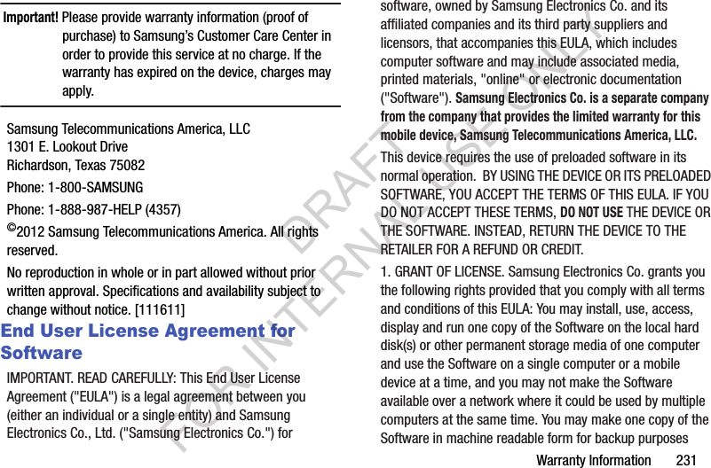 Warranty Information       231Important! Please provide warranty information (proof of purchase) to Samsung’s Customer Care Center in order to provide this service at no charge. If the warranty has expired on the device, charges may apply.Samsung Telecommunications America, LLC1301 E. Lookout DriveRichardson, Texas 75082Phone: 1-800-SAMSUNGPhone: 1-888-987-HELP (4357)©2012 Samsung Telecommunications America. All rights reserved.No reproduction in whole or in part allowed without prior written approval. Specifications and availability subject to change without notice. [111611]End User License Agreement for SoftwareIMPORTANT. READ CAREFULLY: This End User License Agreement (&quot;EULA&quot;) is a legal agreement between you (either an individual or a single entity) and Samsung Electronics Co., Ltd. (&quot;Samsung Electronics Co.&quot;) for software, owned by Samsung Electronics Co. and its affiliated companies and its third party suppliers and licensors, that accompanies this EULA, which includes computer software and may include associated media, printed materials, &quot;online&quot; or electronic documentation (&quot;Software&quot;). Samsung Electronics Co. is a separate company from the company that provides the limited warranty for this mobile device, Samsung Telecommunications America, LLC.This device requires the use of preloaded software in its normal operation.  BY USING THE DEVICE OR ITS PRELOADED SOFTWARE, YOU ACCEPT THE TERMS OF THIS EULA. IF YOU DO NOT ACCEPT THESE TERMS, DO NOT USE THE DEVICE OR THE SOFTWARE. INSTEAD, RETURN THE DEVICE TO THE RETAILER FOR A REFUND OR CREDIT. 1. GRANT OF LICENSE. Samsung Electronics Co. grants you the following rights provided that you comply with all terms and conditions of this EULA: You may install, use, access, display and run one copy of the Software on the local hard disk(s) or other permanent storage media of one computer and use the Software on a single computer or a mobile device at a time, and you may not make the Software available over a network where it could be used by multiple computers at the same time. You may make one copy of the Software in machine readable form for backup purposes DRAFT FOR INTERNAL USE ONLY