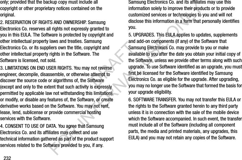 232only; provided that the backup copy must include all copyright or other proprietary notices contained on the original.2. RESERVATION OF RIGHTS AND OWNERSHIP. Samsung Electronics Co. reserves all rights not expressly granted to you in this EULA. The Software is protected by copyright and other intellectual property laws and treaties. Samsung Electronics Co. or its suppliers own the title, copyright and other intellectual property rights in the Software. The Software is licensed, not sold.3. LIMITATIONS ON END USER RIGHTS. You may not reverse engineer, decompile, disassemble, or otherwise attempt to discover the source code or algorithms of, the Software (except and only to the extent that such activity is expressly permitted by applicable law not withstanding this limitation), or modify, or disable any features of, the Software, or create derivative works based on the Software. You may not rent, lease, lend, sublicense or provide commercial hosting services with the Software.4. CONSENT TO USE OF DATA. You agree that Samsung Electronics Co. and its affiliates may collect and use technical information gathered as part of the product support services related to the Software provided to you, if any. Samsung Electronics Co. and its affiliates may use this information solely to improve their products or to provide customized services or technologies to you and will not disclose this information in a form that personally identifies you.5. UPGRADES. This EULA applies to updates, supplements and add-on components (if any) of the Software that Samsung Electronics Co. may provide to you or make available to you after the date you obtain your initial copy of the Software, unless we provide other terms along with such upgrade. To use Software identified as an upgrade, you must first be licensed for the Software identified by Samsung Electronics Co. as eligible for the upgrade. After upgrading, you may no longer use the Software that formed the basis for your upgrade eligibility.6. SOFTWARE TRANSFER. You may not transfer this EULA or the rights to the Software granted herein to any third party unless it is in connection with the sale of the mobile device which the Software accompanied. In such event, the transfer must include all of the Software (including all component parts, the media and printed materials, any upgrades, this EULA) and you may not retain any copies of the Software. DRAFT FOR INTERNAL USE ONLY