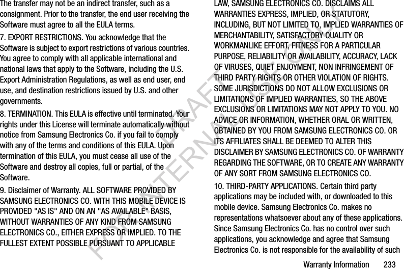 Warranty Information 233The transfer may not be an indirect transfer, such as a consignment. Prior to the transfer, the end user receiving the Software must agree to all the EULA terms.7. EXPORT RESTRICTIONS. You acknowledge that the Software is subject to export restrictions of various countries. You agree to comply with all applicable international and national laws that apply to the Software, including the U.S. Export Administration Regulations, as well as end user, end use, and destination restrictions issued by U.S. and other governments.8. TERMINATION. This EULA is effective until terminated. Your rights under this License will terminate automatically without notice from Samsung Electronics Co. if you fail to comply with any of the terms and conditions of this EULA. Upon termination of this EULA, you must cease all use of the Software and destroy all copies, full or partial, of the Software.9. Disclaimer of Warranty. ALL SOFTWARE PROVIDED BY SAMSUNG ELECTRONICS CO. WITH THIS MOBILE DEVICE IS PROVIDED "AS IS" AND ON AN "AS AVAILABLE" BASIS, WITHOUT WARRANTIES OF ANY KIND FROM SAMSUNG ELECTRONICS CO., EITHER EXPRESS OR IMPLIED. TO THE FULLEST EXTENT POSSIBLE PURSUANT TO APPLICABLE LAW, SAMSUNG ELECTRONICS CO. DISCLAIMS ALL WARRANTIES EXPRESS, IMPLIED, OR STATUTORY, INCLUDING, BUT NOT LIMITED TO, IMPLIED WARRANTIES OF MERCHANTABILITY, SATISFACTORY QUALITY OR WORKMANLIKE EFFORT, FITNESS FOR A PARTICULAR PURPOSE, RELIABILITY OR AVAILABILITY, ACCURACY, LACK OF VIRUSES, QUIET ENJOYMENT, NON INFRINGEMENT OF THIRD PARTY RIGHTS OR OTHER VIOLATION OF RIGHTS. SOME JURISDICTIONS DO NOT ALLOW EXCLUSIONS OR LIMITATIONS OF IMPLIED WARRANTIES, SO THE ABOVE EXCLUSIONS OR LIMITATIONS MAY NOT APPLY TO YOU. NO ADVICE OR INFORMATION, WHETHER ORAL OR WRITTEN, OBTAINED BY YOU FROM SAMSUNG ELECTRONICS CO. OR ITS AFFILIATES SHALL BE DEEMED TO ALTER THIS DISCLAIMER BY SAMSUNG ELECTRONICS CO. OF WARRANTY REGARDING THE SOFTWARE, OR TO CREATE ANY WARRANTY OF ANY SORT FROM SAMSUNG ELECTRONICS CO. 10. THIRD-PARTY APPLICATIONS. Certain third party applications may be included with, or downloaded to this mobile device. Samsung Electronics Co. makes no representations whatsoever about any of these applications. Since Samsung Electronics Co. has no control over such applications, you acknowledge and agree that Samsung Electronics Co. is not responsible for the availability of such DRAFT FOR INTERNAL USE ONLY
