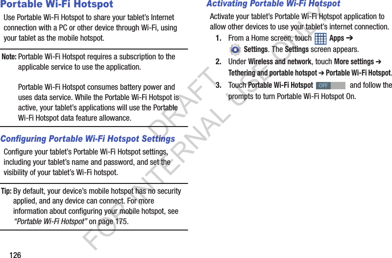 126Portable Wi-Fi HotspotUse Portable Wi-Fi Hotspot to share your tablet’s Internet connection with a PC or other device through Wi-Fi, using your tablet as the mobile hotspot. Note:Portable Wi-Fi Hotspot requires a subscription to the applicable service to use the application.Portable Wi-Fi Hotspot consumes battery power and uses data service. While the Portable Wi-Fi Hotspot is active, your tablet’s applications will use the Portable Wi-Fi Hotspot data feature allowance.Configuring Portable Wi-Fi Hotspot SettingsConfigure your tablet’s Portable Wi-Fi Hotspot settings, including your tablet’s name and password, and set the visibility of your tablet’s Wi-Fi hotspot. Tip: By default, your device’s mobile hotspot has no security applied, and any device can connect. For more information about configuring your mobile hotspot, see “Portable Wi-Fi Hotspot” on page 175. Activating Portable Wi-Fi HotspotActivate your tablet’s Portable Wi-Fi Hotspot application to allow other devices to use your tablet’s internet connection.1. From a Home screen, touch Apps ➔ Settings. The Settings screen appears. 2. Under Wireless and network, touch More settings ➔ Tethering and portable hotspot ➔ Portable Wi-Fi Hotspot. 3. Touch Portable Wi-Fi Hotspot and follow the prompts to turn Portable Wi-Fi Hotspot On. OFFDRAFT FOR INTERNAL USE ONLY