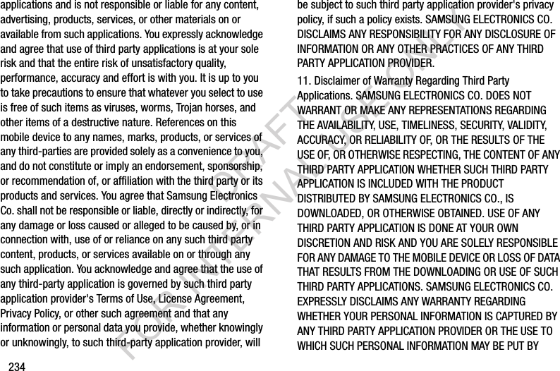 234applications and is not responsible or liable for any content, advertising, products, services, or other materials on or available from such applications. You expressly acknowledge and agree that use of third party applications is at your sole risk and that the entire risk of unsatisfactory quality, performance, accuracy and effort is with you. It is up to you to take precautions to ensure that whatever you select to use is free of such items as viruses, worms, Trojan horses, and other items of a destructive nature. References on this mobile device to any names, marks, products, or services of any third-parties are provided solely as a convenience to you, and do not constitute or imply an endorsement, sponsorship, or recommendation of, or affiliation with the third party or its products and services. You agree that Samsung Electronics Co. shall not be responsible or liable, directly or indirectly, for any damage or loss caused or alleged to be caused by, or in connection with, use of or reliance on any such third party content, products, or services available on or through any such application. You acknowledge and agree that the use of any third-party application is governed by such third party application provider's Terms of Use, License Agreement, Privacy Policy, or other such agreement and that any information or personal data you provide, whether knowingly or unknowingly, to such third-party application provider, will be subject to such third party application provider's privacy policy, if such a policy exists. SAMSUNG ELECTRONICS CO. DISCLAIMS ANY RESPONSIBILITY FOR ANY DISCLOSURE OF INFORMATION OR ANY OTHER PRACTICES OF ANY THIRD PARTY APPLICATION PROVIDER.11. Disclaimer of Warranty Regarding Third Party Applications. SAMSUNG ELECTRONICS CO. DOES NOT WARRANT OR MAKE ANY REPRESENTATIONS REGARDING THE AVAILABILITY, USE, TIMELINESS, SECURITY, VALIDITY, ACCURACY, OR RELIABILITY OF, OR THE RESULTS OF THE USE OF, OR OTHERWISE RESPECTING, THE CONTENT OF ANY THIRD PARTY APPLICATION WHETHER SUCH THIRD PARTY APPLICATION IS INCLUDED WITH THE PRODUCT DISTRIBUTED BY SAMSUNG ELECTRONICS CO., IS DOWNLOADED, OR OTHERWISE OBTAINED. USE OF ANY THIRD PARTY APPLICATION IS DONE AT YOUR OWN DISCRETION AND RISK AND YOU ARE SOLELY RESPONSIBLE FOR ANY DAMAGE TO THE MOBILE DEVICE OR LOSS OF DATA THAT RESULTS FROM THE DOWNLOADING OR USE OF SUCH THIRD PARTY APPLICATIONS. SAMSUNG ELECTRONICS CO. EXPRESSLY DISCLAIMS ANY WARRANTY REGARDING WHETHER YOUR PERSONAL INFORMATION IS CAPTURED BY ANY THIRD PARTY APPLICATION PROVIDER OR THE USE TO WHICH SUCH PERSONAL INFORMATION MAY BE PUT BY DRAFT FOR INTERNAL USE ONLY