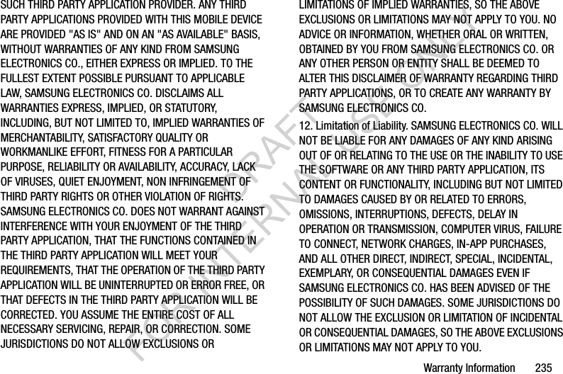 Warranty Information 235SUCH THIRD PARTY APPLICATION PROVIDER. ANY THIRD PARTY APPLICATIONS PROVIDED WITH THIS MOBILE DEVICE ARE PROVIDED "AS IS" AND ON AN "AS AVAILABLE" BASIS, WITHOUT WARRANTIES OF ANY KIND FROM SAMSUNG ELECTRONICS CO., EITHER EXPRESS OR IMPLIED. TO THE FULLEST EXTENT POSSIBLE PURSUANT TO APPLICABLE LAW, SAMSUNG ELECTRONICS CO. DISCLAIMS ALL WARRANTIES EXPRESS, IMPLIED, OR STATUTORY, INCLUDING, BUT NOT LIMITED TO, IMPLIED WARRANTIES OF MERCHANTABILITY, SATISFACTORY QUALITY OR WORKMANLIKE EFFORT, FITNESS FOR A PARTICULAR PURPOSE, RELIABILITY OR AVAILABILITY, ACCURACY, LACK OF VIRUSES, QUIET ENJOYMENT, NON INFRINGEMENT OF THIRD PARTY RIGHTS OR OTHER VIOLATION OF RIGHTS. SAMSUNG ELECTRONICS CO. DOES NOT WARRANT AGAINST INTERFERENCE WITH YOUR ENJOYMENT OF THE THIRD PARTY APPLICATION, THAT THE FUNCTIONS CONTAINED IN THE THIRD PARTY APPLICATION WILL MEET YOUR REQUIREMENTS, THAT THE OPERATION OF THE THIRD PARTY APPLICATION WILL BE UNINTERRUPTED OR ERROR FREE, OR THAT DEFECTS IN THE THIRD PARTY APPLICATION WILL BE CORRECTED. YOU ASSUME THE ENTIRE COST OF ALL NECESSARY SERVICING, REPAIR, OR CORRECTION. SOME JURISDICTIONS DO NOT ALLOW EXCLUSIONS OR LIMITATIONS OF IMPLIED WARRANTIES, SO THE ABOVE EXCLUSIONS OR LIMITATIONS MAY NOT APPLY TO YOU. NO ADVICE OR INFORMATION, WHETHER ORAL OR WRITTEN, OBTAINED BY YOU FROM SAMSUNG ELECTRONICS CO. OR ANY OTHER PERSON OR ENTITY SHALL BE DEEMED TO ALTER THIS DISCLAIMER OF WARRANTY REGARDING THIRD PARTY APPLICATIONS, OR TO CREATE ANY WARRANTY BY SAMSUNG ELECTRONICS CO.12. Limitation of Liability. SAMSUNG ELECTRONICS CO. WILL NOT BE LIABLE FOR ANY DAMAGES OF ANY KIND ARISING OUT OF OR RELATING TO THE USE OR THE INABILITY TO USE THE SOFTWARE OR ANY THIRD PARTY APPLICATION, ITS CONTENT OR FUNCTIONALITY, INCLUDING BUT NOT LIMITED TO DAMAGES CAUSED BY OR RELATED TO ERRORS, OMISSIONS, INTERRUPTIONS, DEFECTS, DELAY IN OPERATION OR TRANSMISSION, COMPUTER VIRUS, FAILURE TO CONNECT, NETWORK CHARGES, IN-APP PURCHASES, AND ALL OTHER DIRECT, INDIRECT, SPECIAL, INCIDENTAL, EXEMPLARY, OR CONSEQUENTIAL DAMAGES EVEN IF SAMSUNG ELECTRONICS CO. HAS BEEN ADVISED OF THE POSSIBILITY OF SUCH DAMAGES. SOME JURISDICTIONS DO NOT ALLOW THE EXCLUSION OR LIMITATION OF INCIDENTAL OR CONSEQUENTIAL DAMAGES, SO THE ABOVE EXCLUSIONS OR LIMITATIONS MAY NOT APPLY TO YOU. DRAFT FOR INTERNAL USE ONLY