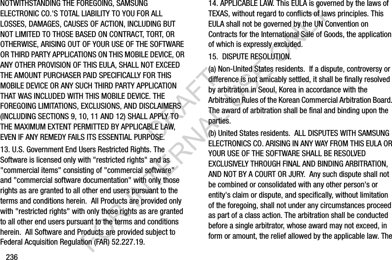 236NOTWITHSTANDING THE FOREGOING, SAMSUNG ELECTRONIC CO.'S TOTAL LIABILITY TO YOU FOR ALL LOSSES, DAMAGES, CAUSES OF ACTION, INCLUDING BUT NOT LIMITED TO THOSE BASED ON CONTRACT, TORT, OR OTHERWISE, ARISING OUT OF YOUR USE OF THE SOFTWARE OR THIRD PARTY APPLICATIONS ON THIS MOBILE DEVICE, OR ANY OTHER PROVISION OF THIS EULA, SHALL NOT EXCEED THE AMOUNT PURCHASER PAID SPECIFICALLY FOR THIS MOBILE DEVICE OR ANY SUCH THIRD PARTY APPLICATION THAT WAS INCLUDED WITH THIS MOBILE DEVICE. THE FOREGOING LIMITATIONS, EXCLUSIONS, AND DISCLAIMERS (INCLUDING SECTIONS 9, 10, 11 AND 12) SHALL APPLY TO THE MAXIMUM EXTENT PERMITTED BY APPLICABLE LAW, EVEN IF ANY REMEDY FAILS ITS ESSENTIAL PURPOSE.13. U.S. Government End Users Restricted Rights. The Software is licensed only with "restricted rights" and as "commercial items" consisting of "commercial software" and "commercial software documentation" with only those rights as are granted to all other end users pursuant to the terms and conditions herein. All Products are provided only with "restricted rights" with only those rights as are granted to all other end users pursuant to the terms and conditions herein. All Software and Products are provided subject to Federal Acquisition Regulation (FAR) 52.227.19. 14. APPLICABLE LAW. This EULA is governed by the laws of TEXAS, without regard to conflicts of laws principles. This EULA shall not be governed by the UN Convention on Contracts for the International Sale of Goods, the application of which is expressly excluded. 15. DISPUTE RESOLUTION. (a) Non-United States residents. If a dispute, controversy or difference is not amicably settled, it shall be finally resolved by arbitration in Seoul, Korea in accordance with the Arbitration Rules of the Korean Commercial Arbitration Board. The award of arbitration shall be final and binding upon the parties. (b) United States residents. ALL DISPUTES WITH SAMSUNG ELECTRONICS CO. ARISING IN ANY WAY FROM THIS EULA OR YOUR USE OF THE SOFTWARE SHALL BE RESOLVED EXCLUSIVELY THROUGH FINAL AND BINDING ARBITRATION, AND NOT BY A COURT OR JURY. Any such dispute shall not be combined or consolidated with any other person's or entity's claim or dispute, and specifically, without limitation of the foregoing, shall not under any circumstances proceed as part of a class action. The arbitration shall be conducted before a single arbitrator, whose award may not exceed, in form or amount, the relief allowed by the applicable law. The DRAFT FOR INTERNAL USE ONLY