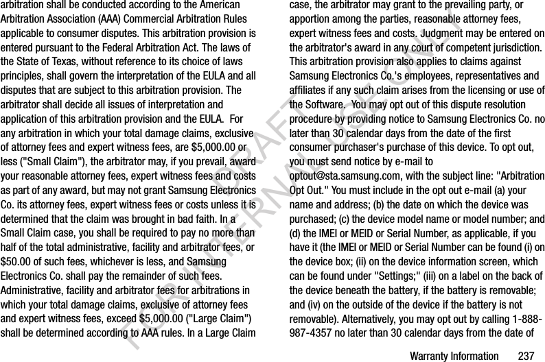 Warranty Information 237arbitration shall be conducted according to the American Arbitration Association (AAA) Commercial Arbitration Rules applicable to consumer disputes. This arbitration provision is entered pursuant to the Federal Arbitration Act. The laws of the State of Texas, without reference to its choice of laws principles, shall govern the interpretation of the EULA and all disputes that are subject to this arbitration provision. The arbitrator shall decide all issues of interpretation and application of this arbitration provision and the EULA. For any arbitration in which your total damage claims, exclusive of attorney fees and expert witness fees, are $5,000.00 or less ("Small Claim"), the arbitrator may, if you prevail, award your reasonable attorney fees, expert witness fees and costs as part of any award, but may not grant Samsung Electronics Co. its attorney fees, expert witness fees or costs unless it is determined that the claim was brought in bad faith. In a Small Claim case, you shall be required to pay no more than half of the total administrative, facility and arbitrator fees, or $50.00 of such fees, whichever is less, and Samsung Electronics Co. shall pay the remainder of such fees. Administrative, facility and arbitrator fees for arbitrations in which your total damage claims, exclusive of attorney fees and expert witness fees, exceed $5,000.00 ("Large Claim") shall be determined according to AAA rules. In a Large Claim case, the arbitrator may grant to the prevailing party, or apportion among the parties, reasonable attorney fees, expert witness fees and costs. Judgment may be entered on the arbitrator's award in any court of competent jurisdiction. This arbitration provision also applies to claims against Samsung Electronics Co.'s employees, representatives and affiliates if any such claim arises from the licensing or use of the Software. You may opt out of this dispute resolution procedure by providing notice to Samsung Electronics Co. no later than 30 calendar days from the date of the first consumer purchaser's purchase of this device. To opt out, you must send notice by e-mail to optout@sta.samsung.com, with the subject line: "Arbitration Opt Out." You must include in the opt out e-mail (a) your name and address; (b) the date on which the device was purchased; (c) the device model name or model number; and (d) the IMEI or MEID or Serial Number, as applicable, if you have it (the IMEI or MEID or Serial Number can be found (i) on the device box; (ii) on the device information screen, which can be found under "Settings;" (iii) on a label on the back of the device beneath the battery, if the battery is removable; and (iv) on the outside of the device if the battery is not removable). Alternatively, you may opt out by calling 1-888-987-4357 no later than 30 calendar days from the date of DRAFT FOR INTERNAL USE ONLY
