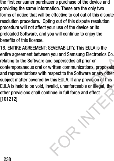 238the first consumer purchaser&apos;s purchase of the device and providing the same information. These are the only two forms of notice that will be effective to opt out of this dispute resolution procedure.  Opting out of this dispute resolution procedure will not affect your use of the device or its preloaded Software, and you will continue to enjoy the benefits of this license.16. ENTIRE AGREEMENT; SEVERABILITY. This EULA is the entire agreement between you and Samsung Electronics Co. relating to the Software and supersedes all prior or contemporaneous oral or written communications, proposals and representations with respect to the Software or any other subject matter covered by this EULA. If any provision of this EULA is held to be void, invalid, unenforceable or illegal, the other provisions shall continue in full force and effect. [101212]DRAFT FOR INTERNAL USE ONLY