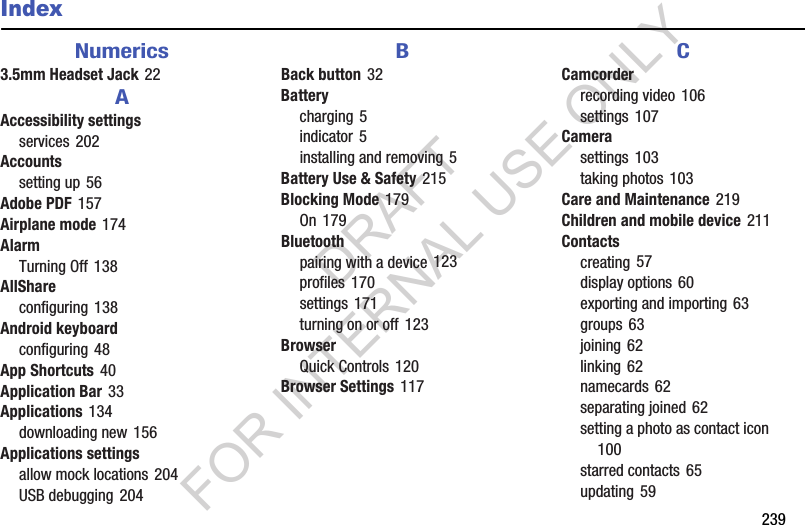 239IndexNumerics3.5mm Headset Jack 22AAccessibility settingsservices 202Accountssetting up 56Adobe PDF 157Airplane mode 174AlarmTurning Off 138AllShareconfiguring 138Android keyboardconfiguring 48App Shortcuts 40Application Bar 33Applications 134downloading new 156Applications settingsallow mock locations 204USB debugging 204BBack button 32Batterycharging 5indicator 5installing and removing 5Battery Use & Safety 215Blocking Mode 179On 179Bluetoothpairing with a device 123profiles 170settings 171turning on or off 123BrowserQuick Controls 120Browser Settings 117CCamcorderrecording video 106settings 107Camerasettings 103taking photos 103Care and Maintenance 219Children and mobile device 211Contactscreating 57display options 60exporting and importing 63groups 63joining 62linking 62namecards 62separating joined 62setting a photo as contact icon 100starred contacts 65updating 59DRAFT FOR INTERNAL USE ONLY