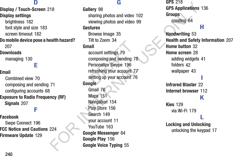 240DDisplay / Touch-Screen 218Display settingsbrightness 182font style and size 183screen timeout 182Do mobile device pose a health hazard? 207Downloadsmanaging 130EEmailCombined view 70composing and sending 71configuring accounts 68Exposure to Radio Frequency (RF) Signals 207FFacebookSwpe Connect 196FCC Notice and Cautions 224Firmware Update 129GGallery 98sharing photos and video 102viewing photos and video 99GesturesBrowse Image 35Tilt to Zoom 34Gmailaccount settings 79composing and sending 78Personalize Swype 196refreshing your account 77setting up your account 76GoogleGmail 76Maps 151Navigation 154Play Store 156Search 149your account 11YouTube 163Google Messenger 84Google Play 156Google Voice Typing 55GPS 218GPS Applications 136Groupscreating 64HHandwriting 53Health and Safety Information 207Home button 32Home screen 28adding widgets 41folders 42wallpaper 43IInfrared Blaster 22Internet browser 112KKies 129via Wi-Fi 179LLocking and Unlockingunlocking the keypad 17DRAFT FOR INTERNAL USE ONLY