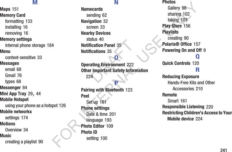 241MMaps 151Memory Cardformatting 133installing 16removing 16Memory settingsinternal phone storage 184Menucontext-sensitive 33Messagesemail 68Gmail 76types 68Messenger 84Mini App Tray 29, 44Mobile Hotspotusing your phone as a hotspot 126Mobile networkssettings 174MotionsOverview 34Musiccreating a playlist 90NNamecardssending 62Navigation 32screen 33Nearby Devicesstatus 40Notification Panel 35Notifications 35OOperating Environment 222Other Important Safety Information 224PPairing with Bluetooth 123PeelSet up 161Phone settingsDate & time 201language 193Photo Editor 109Photo IDsetting 100PhotosGallery 98sharing 102taking 103Play Store 156Playlistscreating 90Polaris® Office 157Powering On and Off 9QQuick Controls 120RReducing ExposureHands-Free Kits and Other Accessories 210RemoteSmart 161Responsible Listening 220Restricting Children's Access to Your Mobile device 224DRAFT FOR INTERNAL USE ONLY