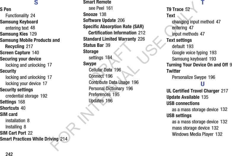 242SS PenFunctionality 24Samsung Keyboardentering text 48Samsung Kies 129Samsung Mobile Products and Recycling 217Screen Capture 140Securing your devicelocking and unlocking 17Securitylocking and unlocking 17locking your device 17Security settingscredential storage 192Settings 168Shortcuts 40SIM cardinstallation 8Installing 8SIM Cart Port 22Smart Practices While Driving 214Smart Remotesee Peel 161Snooze 138Software Update 206Specific Absorption Rate (SAR) Certification Information 212Standard Limited Warranty 226Status Bar 39Storagesettings 184SwypeCellular Data 196Connect 196Contribute Data Usage 196Personal Dictionary 196Preferences 195Updates 196TT9 Trace 52Textchanging input method 47entering 47input methods 47Text settingsdefault 193Google voice typing 193Samsung keyboard 193Turning Your Device On and Off 9TwitterPersonalize Swype 196UUL Certified Travel Charger 217Update Available 135USB connectionsas a mass storage device 132USB settingsas a mass storage device 132mass storage device 132Windows Media Player 132DRAFT FOR INTERNAL USE ONLY