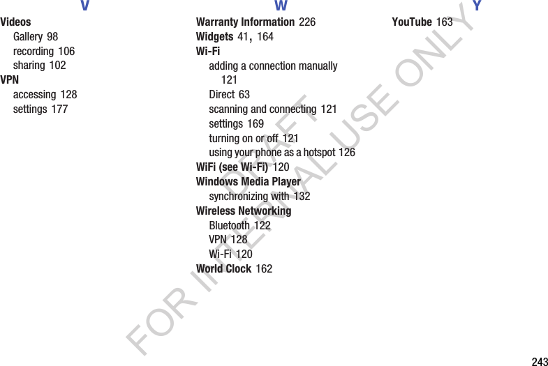 243VVideosGallery 98recording 106sharing 102VPNaccessing 128settings 177WWarranty Information 226Widgets 41, 164Wi-Fiadding a connection manually 121Direct 63scanning and connecting 121settings 169turning on or off 121using your phone as a hotspot 126WiFi (see Wi-Fi) 120Windows Media Playersynchronizing with 132Wireless NetworkingBluetooth 122VPN 128Wi-Fi 120World Clock 162YYouTube 163DRAFT FOR INTERNAL USE ONLY