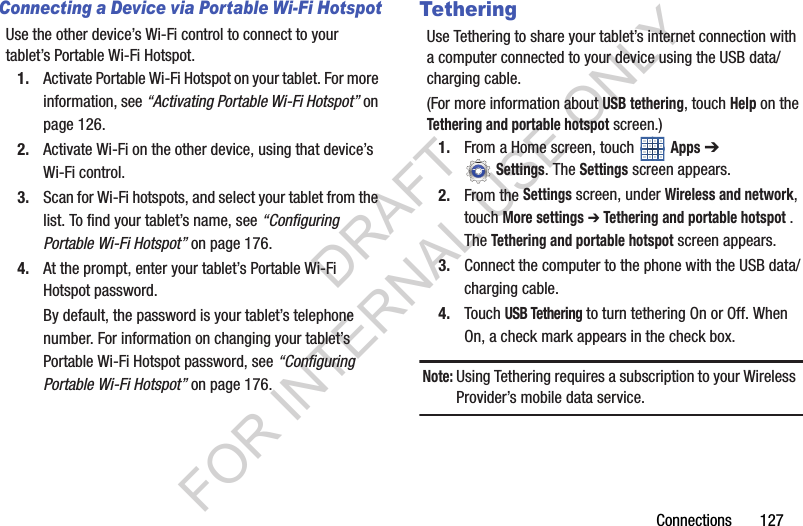Connections 127Connecting a Device via Portable Wi-Fi HotspotUse the other device’s Wi-Fi control to connect to your tablet’s Portable Wi-Fi Hotspot.1. Activate Portable Wi-Fi Hotspot on your tablet. For more information, see “Activating Portable Wi-Fi Hotspot” on page 126.2. Activate Wi-Fi on the other device, using that device’s Wi-Fi control.3. Scan for Wi-Fi hotspots, and select your tablet from the list. To find your tablet’s name, see “Configuring Portable Wi-Fi Hotspot” on page 176. 4. At the prompt, enter your tablet’s Portable Wi-Fi Hotspot password. By default, the password is your tablet’s telephone number. For information on changing your tablet’s Portable Wi-Fi Hotspot password, see “Configuring Portable Wi-Fi Hotspot” on page 176. TetheringUse Tethering to share your tablet’s internet connection with a computer connected to your device using the USB data/charging cable. (For more information about USB tethering, touch Help on the Tethering and portable hotspot screen.) 1. From a Home screen, touch Apps ➔ Settings. The Settings screen appears. 2. From the Settings screen, under Wireless and network, touch More settings ➔ Tethering and portable hotspot . The Tethering and portable hotspot screen appears. 3. Connect the computer to the phone with the USB data/charging cable. 4. Touch USB Tethering to turn tethering On or Off. When On, a check mark appears in the check box. Note:Using Tethering requires a subscription to your Wireless Provider’s mobile data service. DRAFT FOR INTERNAL USE ONLY