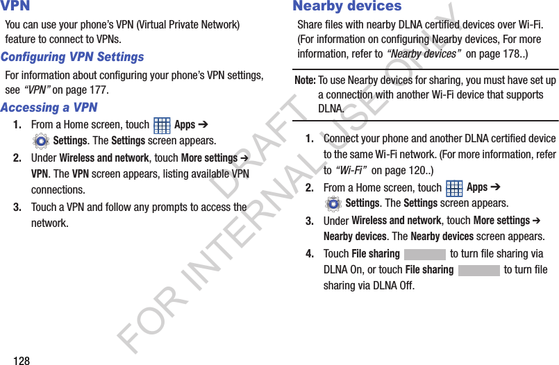 128VPNYou can use your phone’s VPN (Virtual Private Network) feature to connect to VPNs. Configuring VPN SettingsFor information about configuring your phone’s VPN settings, see “VPN” on page 177. Accessing a VPN1. From a Home screen, touch Apps ➔ Settings. The Settings screen appears. 2. Under Wireless and network, touch More settings ➔ VPN. The VPN screen appears, listing available VPN connections. 3. Touch a VPN and follow any prompts to access the network. Nearby devicesShare files with nearby DLNA certified devices over Wi-Fi. (For information on configuring Nearby devices, For more information, refer to “Nearby devices” on page 178..) Note:To use Nearby devices for sharing, you must have set up a connection with another Wi-Fi device that supports DLNA. 1. Connect your phone and another DLNA certified device to the same Wi-Fi network. (For more information, refer to “Wi-Fi” on page 120..) 2. From a Home screen, touch Apps ➔ Settings. The Settings screen appears. 3. Under Wireless and network, touch More settings ➔ Nearby devices. The Nearby devices screen appears. 4. Touch File sharing to turn file sharing via DLNA On, or touch File sharing to turn file sharing via DLNA Off. DRAFT FOR INTERNAL USE ONLY