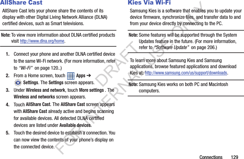 Connections 129AllShare CastAllShare Cast lets your phone share the contents of its display with other Digital Living Network Alliance (DLNA) certified devices, such as Smart televisions. Note:To view more information about DLNA certified products visit http://www.dlna.org/home.1. Connect your phone and another DLNA certified device to the same Wi-Fi network. (For more information, refer to “Wi-Fi” on page 120..) 2. From a Home screen, touch Apps ➔ Settings. The Settings screen appears. 3. Under Wireless and network, touch More settings . The Wireless and networks screen appears. 4. Touch AllShare Cast. The AllShare Cast screen appears with AllShare Cast already active and begins scanning for available devices. All detected DLNA certified devices are listed under Available devices. 5. Touch the desired device to establish a connection. You can now view the contents of your phone’s display on the connected device. Kies Via Wi-FiSamsung Kies is a software that enables you to update your device firmware, synchronize files, and transfer data to and from your device directly by connecting to the PC.Note:Some features will be supported through the System Updates feature in the future. (For more information, refer to “Software Update” on page 206.) To learn more about Samsung Kies and Samsung applications, browse featured applications and download Kies at: http://www.samsung.com/us/support/downloads.Note:Samsung Kies works on both PC and Macintosh computers.DRAFT FOR INTERNAL USE ONLY