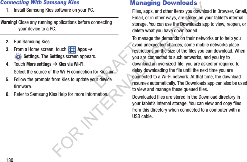 130Connecting With Samsung Kies1. Install Samsung Kies software on your PC.Warning! Close any running applications before connecting your device to a PC.2. Run Samsung Kies.3. From a Home screen, touch Apps ➔ Settings. The Settings screen appears. 4. Touch More settings ➔ Kies via Wi-Fi.Select the source of the Wi-Fi connection for Kies air.5. Follow the prompts from Kies to update your device firmware.6. Refer to Samsung Kies Help for more information.Managing DownloadsFiles, apps, and other items you download in Browser, Gmail, Email, or in other ways, are stored on your tablet’s internal storage. You can use the Downloads app to view, reopen, or delete what you have downloaded.To manage the demands on their networks or to help you avoid unexpected charges, some mobile networks place restrictions on the size of the files you can download. When you are connected to such networks, and you try to download an oversized-file, you are asked or required to delay downloading the file until the next time you are connected to a Wi-Fi network. At that time, the download resumes automatically. The Downloads app can also be used to view and manage these queued files.Downloaded files are stored in the Download directory in your tablet’s internal storage. You can view and copy files from this directory when connected to a computer with a USB cable.DRAFT FOR INTERNAL USE ONLY