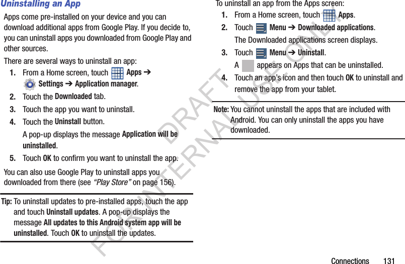 Connections 131Uninstalling an AppApps come pre-installed on your device and you can download additional apps from Google Play. If you decide to, you can uninstall apps you downloaded from Google Play and other sources.There are several ways to uninstall an app:1. From a Home screen, touch Apps ➔ Settings ➔Application manager. 2. Touch the Downloaded tab. 3. Touch the app you want to uninstall. 4. Touch the Uninstall button. A pop-up displays the message Application will be uninstalled. 5. Touch OK to confirm you want to uninstall the app. You can also use Google Play to uninstall apps you downloaded from there (see “Play Store” on page 156). Tip:To uninstall updates to pre-installed apps, touch the app and touch Uninstall updates. A pop-up displays the message All updates to this Android system app will be uninstalled. Touch OK to uninstall the updates. To uninstall an app from the Apps screen: 1. From a Home screen, touch Apps. 2. Touch Menu ➔Downloaded applications. The Downloaded applications screen displays. 3. Touch Menu ➔Uninstall. A appears on Apps that can be uninstalled. 4. Touch an app’s icon and then touch OK to uninstall and remove the app from your tablet. Note:You cannot uninstall the apps that are included with Android. You can only uninstall the apps you have downloaded. DRAFT FOR INTERNAL USE ONLY