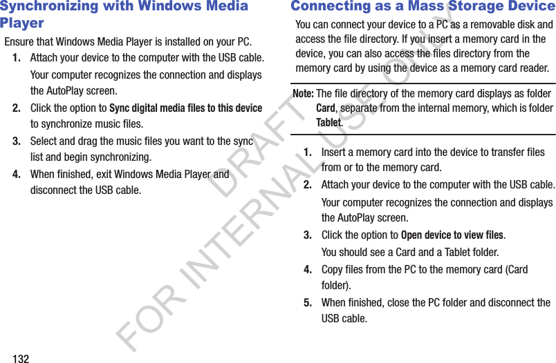 132Synchronizing with Windows Media PlayerEnsure that Windows Media Player is installed on your PC.1. Attach your device to the computer with the USB cable.Your computer recognizes the connection and displays the AutoPlay screen.2. Click the option to Sync digital media files to this device to synchronize music files.3. Select and drag the music files you want to the sync list and begin synchronizing.4. When finished, exit Windows Media Player and disconnect the USB cable.Connecting as a Mass Storage DeviceYou can connect your device to a PC as a removable disk and access the file directory. If you insert a memory card in the device, you can also access the files directory from the memory card by using the device as a memory card reader.Note:The file directory of the memory card displays as folder Card, separate from the internal memory, which is folder Tablet.1. Insert a memory card into the device to transfer files from or to the memory card.2. Attach your device to the computer with the USB cable.Your computer recognizes the connection and displays the AutoPlay screen.3. Click the option to Open device to view files.You should see a Card and a Tablet folder.4. Copy files from the PC to the memory card (Card folder).5. When finished, close the PC folder and disconnect the USB cable.DRAFT FOR INTERNAL USE ONLY