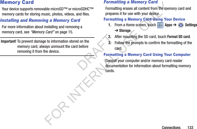 Connections 133Memory CardYour device supports removable microSD™ or microSDHC™ memory cards for storing music, photos, videos, and files.Installing and Removing a Memory CardFor more information about installing and removing a memory card, see “Memory Card” on page 15.Important! To prevent damage to information stored on the memory card, always unmount the card before removing it from the device.Formatting a Memory CardFormatting erases all content from the memory card and prepares it for use with your device.Formatting a Memory Card Using Your Device1. From a Home screen, touch Apps ➔ Settings ➔Storage.2. After mounting the SD card, touch Format SD card.3. Follow the prompts to confirm the formatting of the card.Formatting a Memory Card Using Your ComputerConsult your computer and/or memory card reader documentation for information about formatting memory cards.DRAFT FOR INTERNAL USE ONLY