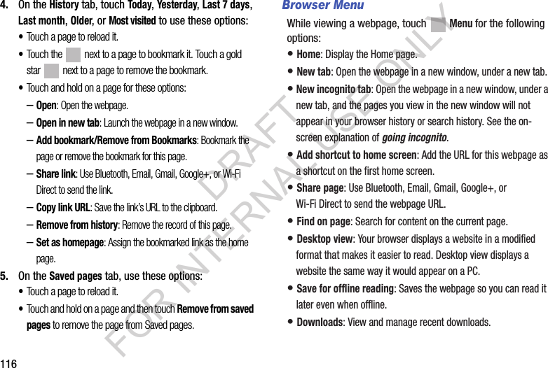 1164. On the History tab, touch Today, Yesterday, Last 7 days, Last month, Older, or Most visited to use these options:•Touch a page to reload it.•Touch the next to a page to bookmark it. Touch a gold star next to a page to remove the bookmark.•Touch and hold on a page for these options:–Open: Open the webpage.–Open in new tab: Launch the webpage in a new window.–Add bookmark/Remove from Bookmarks: Bookmark the page or remove the bookmark for this page.–Share link: Use Bluetooth, Email, Gmail, Google+, or Wi-Fi Direct to send the link.–Copy link URL: Save the link’s URL to the clipboard.–Remove from history: Remove the record of this page.–Set as homepage: Assign the bookmarked link as the home page.5. On the Saved pages tab, use these options:•Touch a page to reload it.•Touch and hold on a page and then touch Remove from saved pages to remove the page from Saved pages.Browser MenuWhile viewing a webpage, touch Menu for the following options:• Home: Display the Home page.• New tab: Open the webpage in a new window, under a new tab.• New incognito tab: Open the webpage in a new window, under a new tab, and the pages you view in the new window will not appear in your browser history or search history. See the on-screen explanation of going incognito.• Add shortcut to home screen: Add the URL for this webpage as a shortcut on the first home screen.• Share page: Use Bluetooth, Email, Gmail, Google+, or Wi-Fi Direct to send the webpage URL.• Find on page: Search for content on the current page.• Desktop view: Your browser displays a website in a modified format that makes it easier to read. Desktop view displays a website the same way it would appear on a PC.• Save for offline reading: Saves the webpage so you can read it later even when offline.• Downloads: View and manage recent downloads.DRAFT FOR INTERNAL USE ONLY