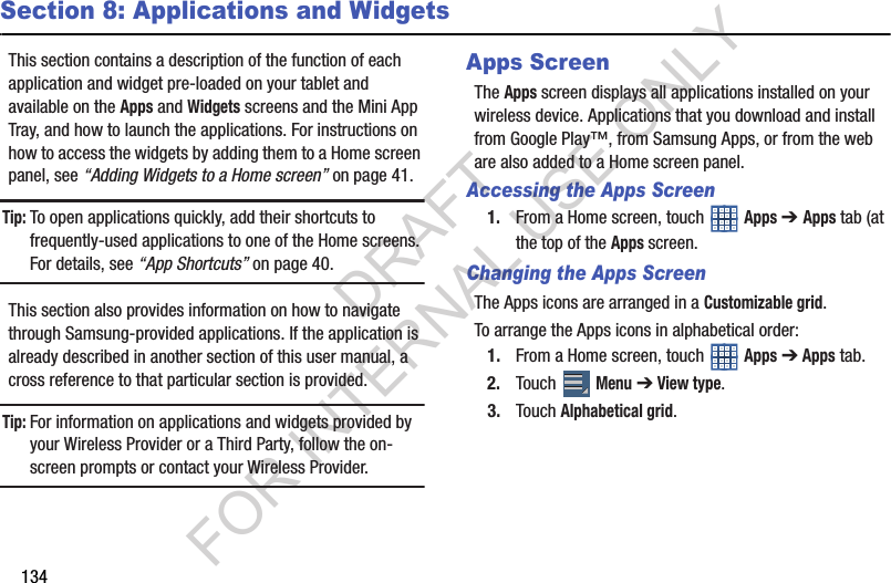 134Section 8: Applications and WidgetsThis section contains a description of the function of each application and widget pre-loaded on your tablet and available on the Apps and Widgets screens and the Mini App Tray, and how to launch the applications. For instructions on how to access the widgets by adding them to a Home screen panel, see “Adding Widgets to a Home screen” on page 41. Tip:To open applications quickly, add their shortcuts to frequently-used applications to one of the Home screens. For details, see “App Shortcuts” on page 40.This section also provides information on how to navigate through Samsung-provided applications. If the application is already described in another section of this user manual, a cross reference to that particular section is provided. Tip:For information on applications and widgets provided by your Wireless Provider or a Third Party, follow the on-screen prompts or contact your Wireless Provider. Apps ScreenThe Apps screen displays all applications installed on your wireless device. Applications that you download and install from Google Play™, from Samsung Apps, or from the web are also added to a Home screen panel.Accessing the Apps Screen1. From a Home screen, touch Apps ➔ Apps tab (at the top of the Apps screen. Changing the Apps ScreenThe Apps icons are arranged in a Customizable grid. To arrange the Apps icons in alphabetical order:1. From a Home screen, touch Apps ➔ Apps tab. 2. Touch Menu ➔ View type.3. Touch Alphabetical grid.DRAFT FOR INTERNAL USE ONLY