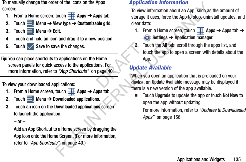 Applications and Widgets 135To manually change the order of the icons on the Apps screen: 1. From a Home screen, touch Apps ➔ Apps tab. 2. Touch Menu ➔ View type ➔ Customizable grid.3. Touch Menu ➔ Edit.4. Touch and hold an icon and drag it to a new position.5. Touch Save to save the changes.Tip:You can place shortcuts to applications on the Home screen panels for quick access to the applications. For more information, refer to “App Shortcuts” on page 40. To view your downloaded applications: 1. From a Home screen, touch Apps ➔ Apps tab. 2. Touch Menu ➔ Downloaded applications.3. Touch an icon on the Downloaded applications screen to launch the application.– or –Add an App Shortcut to a Home screen by dragging the App icon onto the Home Screen. (For more information, refer to “App Shortcuts” on page 40.) Application InformationTo view information about an App, such as the amount of storage it uses, force the App to stop, uninstall updates, and clear data:1. From a Home screen, touch Apps ➔ Apps tab ➔ Settings ➔ Application manager.2. Touch the All tab, scroll through the apps list, and touch the app to open a screen with details about the App. Update AvailableWhen you open an application that is preloaded on your device, an Update Available message may be displayed if there is a new version of the app available. Touch Upgrade to update the app or touch Not Now to open the app without updating.For more information, refer to “Updates to Downloaded Apps” on page 156. DRAFT FOR INTERNAL USE ONLY