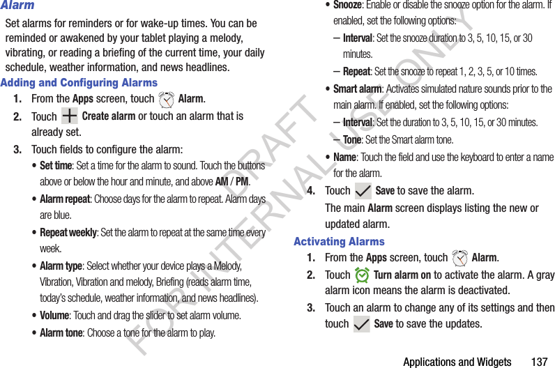 Applications and Widgets 137AlarmSet alarms for reminders or for wake-up times. You can be reminded or awakened by your tablet playing a melody, vibrating, or reading a briefing of the current time, your daily schedule, weather information, and news headlines. Adding and Configuring Alarms1. From the Apps screen, touch Alarm.2. Touch Create alarm or touch an alarm that is already set.3. Touch fields to configure the alarm:•Set time: Set a time for the alarm to sound. Touch the buttons above or below the hour and minute, and above AM / PM.•Alarm repeat: Choose days for the alarm to repeat. Alarm days are blue. • Repeat weekly: Set the alarm to repeat at the same time every week.•Alarm type: Select whether your device plays a Melody, Vibration, Vibration and melody, Briefing (reads alarm time, today’s schedule, weather information, and news headlines). •Volume: Touch and drag the slider to set alarm volume. •Alarm tone: Choose a tone for the alarm to play. • Snooze: Enable or disable the snooze option for the alarm. If enabled, set the following options:–Interval: Set the snooze duration to 3, 5, 10, 15, or 30 minutes.–Repeat: Set the snooze to repeat 1, 2, 3, 5, or 10 times.•Smart alarm: Activates simulated nature sounds prior to the main alarm. If enabled, set the following options:–Interval: Set the duration to 3, 5, 10, 15, or 30 minutes.–Tone: Set the Smart alarm tone.•Name: Touch the field and use the keyboard to enter a name for the alarm.4. Touch Save to save the alarm.The main Alarm screen displays listing the new or updated alarm. Activating Alarms1. From the Apps screen, touch Alarm.2. Touch Turn alarm on to activate the alarm. A gray alarm icon means the alarm is deactivated.3. Touch an alarm to change any of its settings and then touch Save to save the updates.DRAFT FOR INTERNAL USE ONLY