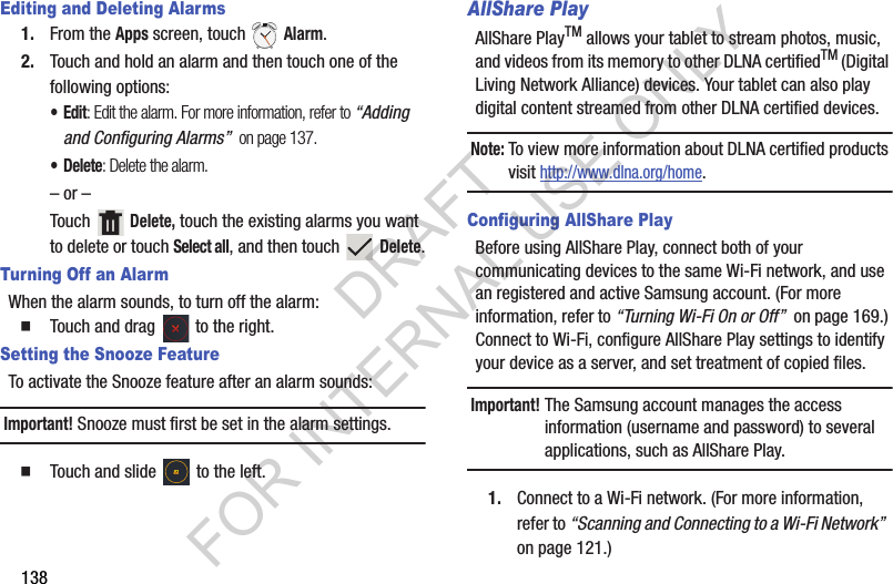 138Editing and Deleting Alarms1. From the Apps screen, touch Alarm.2. Touch and hold an alarm and then touch one of the following options:•Edit: Edit the alarm. For more information, refer to “Adding and Configuring Alarms” on page 137.•Delete: Delete the alarm.– or –Touch Delete, touch the existing alarms you want to delete or touch Select all, and then touch Delete.Turning Off an AlarmWhen the alarm sounds, to turn off the alarm: Touch and drag to the right.Setting the Snooze FeatureTo activate the Snooze feature after an alarm sounds: Important!Snooze must first be set in the alarm settings. Touch and slide to the left.AllShare PlayAllShare PlayTM allows your tablet to stream photos, music, and videos from its memory to other DLNA certifiedTM (Digital Living Network Alliance) devices. Your tablet can also play digital content streamed from other DLNA certified devices.Note:To view more information about DLNA certified products visit http://www.dlna.org/home. Configuring AllShare PlayBefore using AllShare Play, connect both of your communicating devices to the same Wi-Fi network, and use an registered and active Samsung account. (For more information, refer to “Turning Wi-Fi On or Off” on page 169.) Connect to Wi-Fi, configure AllShare Play settings to identify your device as a server, and set treatment of copied files. Important!The Samsung account manages the access information (username and password) to several applications, such as AllShare Play. 1. Connect to a Wi-Fi network. (For more information, refer to “Scanning and Connecting to a Wi-Fi Network” on page 121.) DRAFT FOR INTERNAL USE ONLY