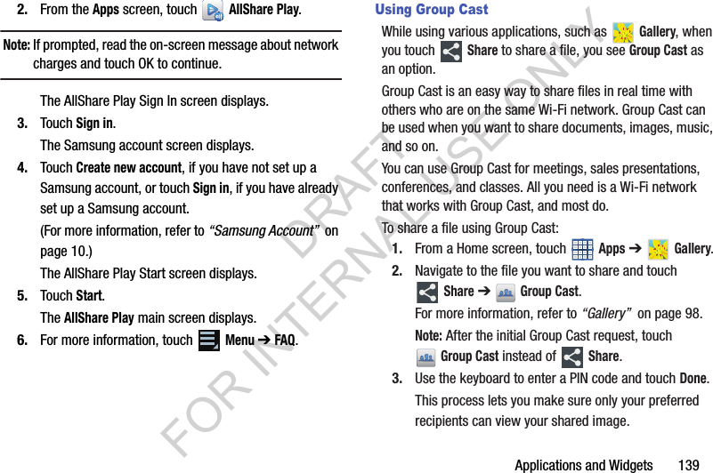 Applications and Widgets 1392. From the Apps screen, touch AllShare Play.Note:If prompted, read the on-screen message about network charges and touch OK to continue.The AllShare Play Sign In screen displays.3. Touch Sign in. The Samsung account screen displays. 4. Touch Create new account, if you have not set up a Samsung account, or touch Sign in, if you have already set up a Samsung account. (For more information, refer to “Samsung Account” on page 10.) The AllShare Play Start screen displays.5. Touch Start.The AllShare Play main screen displays.6. For more information, touch Menu ➔ FAQ.Using Group CastWhile using various applications, such as Gallery, when you touch Share to share a file, you see Group Cast as an option.Group Cast is an easy way to share files in real time with others who are on the same Wi-Fi network. Group Cast can be used when you want to share documents, images, music, and so on.You can use Group Cast for meetings, sales presentations, conferences, and classes. All you need is a Wi-Fi network that works with Group Cast, and most do.To share a file using Group Cast:1. From a Home screen, touch Apps ➔ Gallery.2. Navigate to the file you want to share and touch Share ➔ Group Cast.For more information, refer to “Gallery” on page 98.Note: After the initial Group Cast request, touch Group Cast instead of Share.3. Use the keyboard to enter a PIN code and touch Done.This process lets you make sure only your preferred recipients can view your shared image. DRAFT FOR INTERNAL USE ONLY