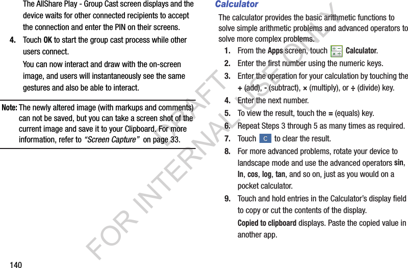 140The AllShare Play - Group Cast screen displays and the device waits for other connected recipients to accept the connection and enter the PIN on their screens.4. Touch OK to start the group cast process while other users connect.You can now interact and draw with the on-screen image, and users will instantaneously see the same gestures and also be able to interact.Note:The newly altered image (with markups and comments) can not be saved, but you can take a screen shot of the current image and save it to your Clipboard. For more information, refer to “Screen Capture” on page 33.CalculatorThe calculator provides the basic arithmetic functions to solve simple arithmetic problems and advanced operators to solve more complex problems.1. From the Apps screen, touch Calculator.2. Enter the first number using the numeric keys.3. Enter the operation for your calculation by touching the +(add), - (subtract), × (multiply), or ÷ (divide) key.4. Enter the next number.5. To view the result, touch the = (equals) key.6. Repeat Steps 3 through 5 as many times as required.7. Touch to clear the result.8. For more advanced problems, rotate your device to landscape mode and use the advanced operators sin, ln, cos, log, tan, and so on, just as you would on a pocket calculator.9. Touch and hold entries in the Calculator’s display field to copy or cut the contents of the display.Copied to clipboard displays. Paste the copied value in another app.DRAFT FOR INTERNAL USE ONLY