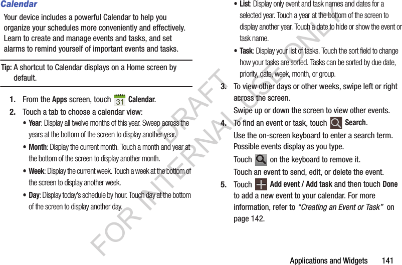 Applications and Widgets 141CalendarYour device includes a powerful Calendar to help you organize your schedules more conveniently and effectively. Learn to create and manage events and tasks, and set alarms to remind yourself of important events and tasks.Tip:A shortcut to Calendar displays on a Home screen by default.1. From the Apps screen, touch Calendar.2. Touch a tab to choose a calendar view:•Year: Display all twelve months of this year. Sweep across the years at the bottom of the screen to display another year.•Month: Display the current month. Touch a month and year at the bottom of the screen to display another month.• Week: Display the current week. Touch a week at the bottom of the screen to display another week.•Day: Display today’s schedule by hour. Touch day at the bottom of the screen to display another day.•List: Display only event and task names and dates for a selected year. Touch a year at the bottom of the screen to display another year. Touch a date to hide or show the event or task name.•Task: Display your list of tasks. Touch the sort field to change how your tasks are sorted. Tasks can be sorted by due date, priority, date, week, month, or group.3. To view other days or other weeks, swipe left or right across the screen. Swipe up or down the screen to view other events.4. To find an event or task, touch Search.Use the on-screen keyboard to enter a search term. Possible events display as you type.Touch on the keyboard to remove it.Touch an event to send, edit, or delete the event.5. Touch Add event / Add task and then touch Done to add a new event to your calendar. For more information, refer to “Creating an Event or Task” on page 142.DRAFT FOR INTERNAL USE ONLY