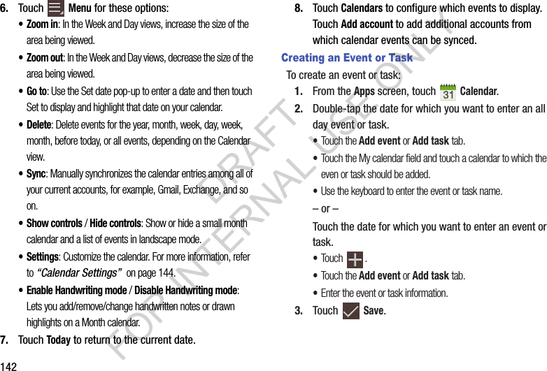 1426. Touch Menu for these options: •Zoom in: In the Week and Day views, increase the size of the area being viewed.• Zoom out: In the Week and Day views, decrease the size of the area being viewed.•Go to: Use the Set date pop-up to enter a date and then touch Set to display and highlight that date on your calendar. •Delete: Delete events for the year, month, week, day, week, month, before today, or all events, depending on the Calendar view.•Sync: Manually synchronizes the calendar entries among all of your current accounts, for example, Gmail, Exchange, and so on.•Show controls / Hide controls: Show or hide a small month calendar and a list of events in landscape mode.• Settings: Customize the calendar. For more information, refer to “Calendar Settings” on page 144. • Enable Handwriting mode / Disable Handwriting mode: Lets you add/remove/change handwritten notes or drawn highlights on a Month calendar. 7. Touch Today to return to the current date.8. Touch Calendars to configure which events to display. Touch Add account to add additional accounts from which calendar events can be synced. Creating an Event or TaskTo create an event or task:1. From the Apps screen, touch Calendar.2. Double-tap the date for which you want to enter an all day event or task.•Touch the Add event or Add task tab.•Touch the My calendar field and touch a calendar to which the even or task should be added.•Use the keyboard to enter the event or task name.– or –Touch the date for which you want to enter an event or task.•Touch .•Touch the Add event or Add task tab.•Enter the event or task information.3. Touch Save.DRAFT FOR INTERNAL USE ONLY