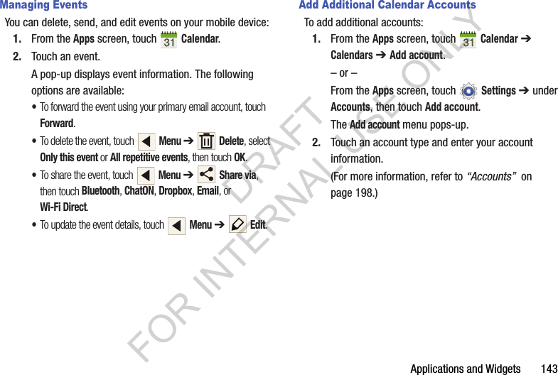 Applications and Widgets 143Managing EventsYou can delete, send, and edit events on your mobile device:1. From the Apps screen, touch Calendar.2. Touch an event.A pop-up displays event information. The following options are available: •To forward the event using your primary email account, touch Forward. •To delete the event, touch Menu ➔ Delete, select Only this event or All repetitive events, then touch OK.•To share the event, touch Menu ➔ Share via, then touch Bluetooth, ChatON, Dropbox, Email, or Wi-Fi Direct. •To update the event details, touch Menu ➔ Edit. Add Additional Calendar AccountsTo add additional accounts:1. From the Apps screen, touch Calendar ➔ Calendars ➔ Add account.– or –From the Apps screen, touch Settings ➔ under Accounts, then touch Add account.The Add account menu pops-up.2. Touch an account type and enter your account information. (For more information, refer to “Accounts” on page 198.) DRAFT FOR INTERNAL USE ONLY