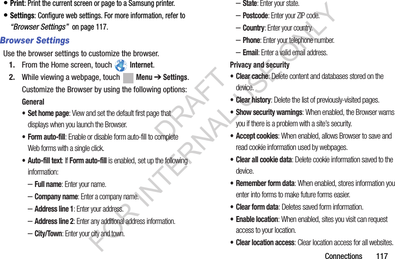 Connections 117• Print: Print the current screen or page to a Samsung printer.• Settings: Configure web settings. For more information, refer to “Browser Settings” on page 117.Browser SettingsUse the browser settings to customize the browser.1. From the Home screen, touch Internet.2. While viewing a webpage, touch Menu ➔ Settings.Customize the Browser by using the following options:General• Set home page: View and set the default first page that displays when you launch the Browser.•Form auto-fill: Enable or disable form auto-fill to complete Web forms with a single click.• Auto-fill text: If Form auto-fill is enabled, set up the following information:–Full name: Enter your name.–Company name: Enter a company name.–Address line 1: Enter your address.–Address line 2: Enter any additional address information.–City/Town: Enter your city and town.–State: Enter your state.–Postcode: Enter your ZIP code.–Country: Enter your country.–Phone: Enter your telephone number.–Email: Enter a valid email address.Privacy and security• Clear cache: Delete content and databases stored on the device.• Clear history: Delete the list of previously-visited pages.• Show security warnings: When enabled, the Browser warns you if there is a problem with a site’s security.• Accept cookies: When enabled, allows Browser to save and read cookie information used by webpages.• Clear all cookie data: Delete cookie information saved to the device.• Remember form data: When enabled, stores information you enter into forms to make future forms easier.• Clear form data: Deletes saved form information.• Enable location: When enabled, sites you visit can request access to your location.• Clear location access: Clear location access for all websites.DRAFT FOR INTERNAL USE ONLY