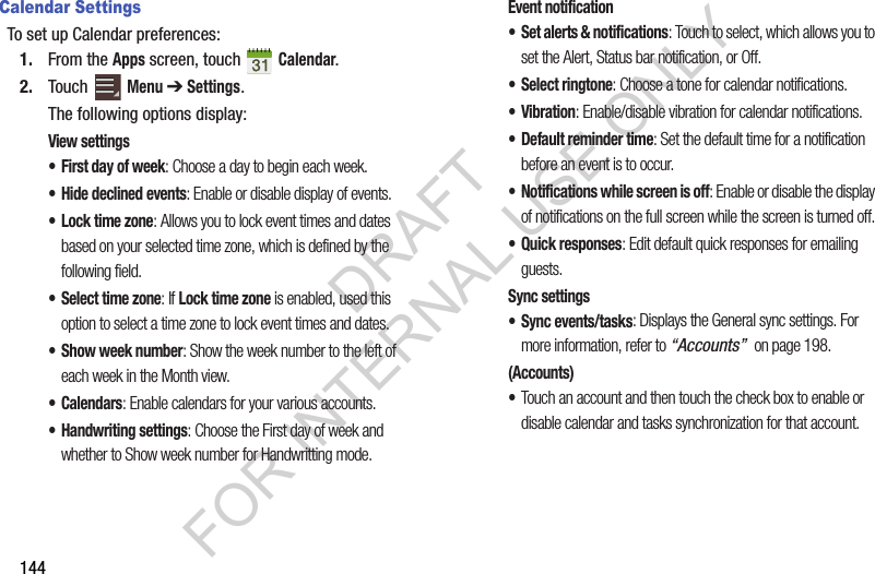 144Calendar SettingsTo set up Calendar preferences:1. From the Apps screen, touch Calendar.2. Touch Menu ➔ Settings.The following options display:View settings• First day of week: Choose a day to begin each week.• Hide declined events: Enable or disable display of events.•Lock time zone: Allows you to lock event times and dates based on your selected time zone, which is defined by the following field.• Select time zone: If Lock time zone is enabled, used this option to select a time zone to lock event times and dates.• Show week number: Show the week number to the left of each week in the Month view.•Calendars: Enable calendars for your various accounts. • Handwriting settings: Choose the First day of week and whether to Show week number for Handwritting mode. Event notification• Set alerts & notifications: Touch to select, which allows you to set the Alert, Status bar notification, or Off.• Select ringtone: Choose a tone for calendar notifications.•Vibration: Enable/disable vibration for calendar notifications. • Default reminder time: Set the default time for a notification before an event is to occur.• Notifications while screen is off: Enable or disable the display of notifications on the full screen while the screen is turned off.• Quick responses: Edit default quick responses for emailing guests. Sync settings• Sync events/tasks: Displays the General sync settings. For more information, refer to “Accounts” on page 198. (Accounts)•Touch an account and then touch the check box to enable or disable calendar and tasks synchronization for that account. DRAFT FOR INTERNAL USE ONLY