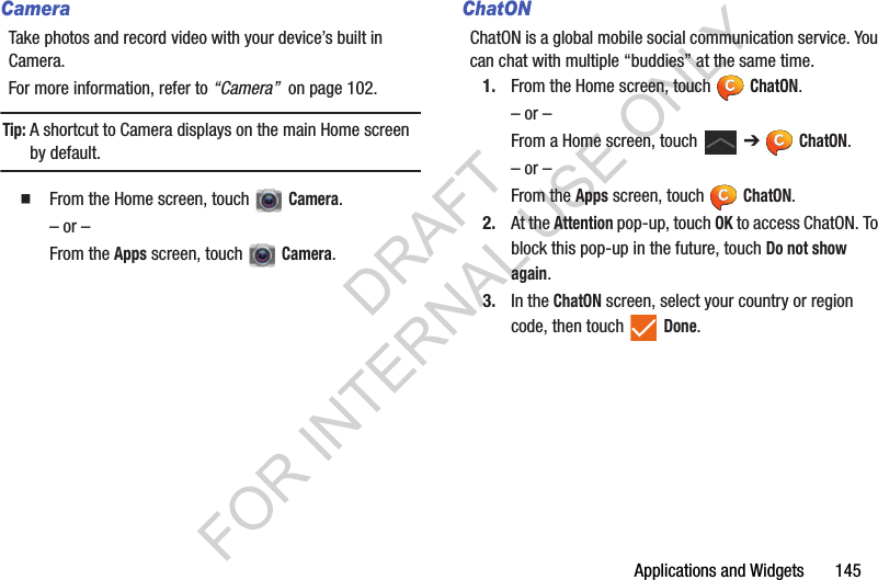 Applications and Widgets 145CameraTake photos and record video with your device’s built in Camera.For more information, refer to “Camera” on page 102.Tip:A shortcut to Camera displays on the main Home screen by default. From the Home screen, touch Camera.– or –From the Apps screen, touch Camera. ChatONChatON is a global mobile social communication service. You can chat with multiple “buddies” at the same time. 1. From the Home screen, touch ChatON.– or –From a Home screen, touch ➔ ChatON. – or –From the Apps screen, touch ChatON. 2. At the Attention pop-up, touch OK to access ChatON. To block this pop-up in the future, touch Do not show again. 3. In the ChatON screen, select your country or region code, then touch Done. DRAFT FOR INTERNAL USE ONLY