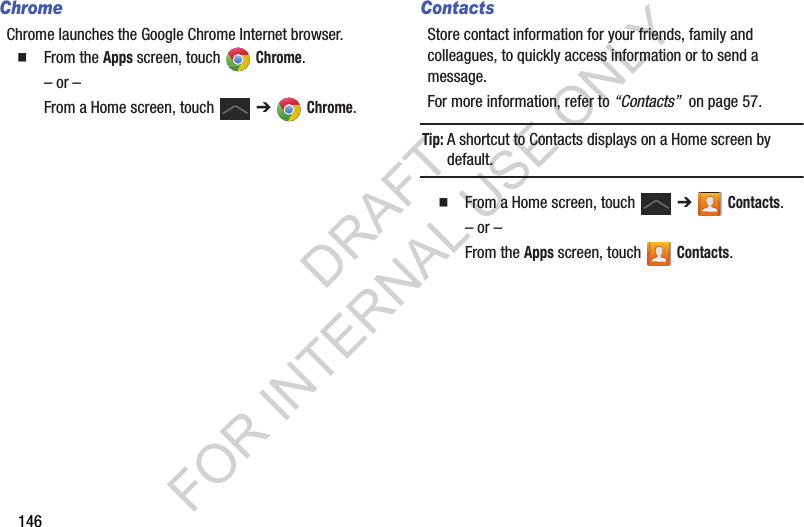 146ChromeChrome launches the Google Chrome Internet browser. From the Apps screen, touch Chrome. – or –From a Home screen, touch ➔ Chrome. ContactsStore contact information for your friends, family and colleagues, to quickly access information or to send a message.For more information, refer to “Contacts” on page 57.Tip:A shortcut to Contacts displays on a Home screen by default. From a Home screen, touch ➔ Contacts.– or –From the Apps screen, touch Contacts.DRAFT FOR INTERNAL USE ONLY
