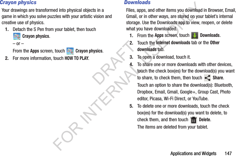 Applications and Widgets 147Crayon physicsYour drawings are transformed into physical objects in a game in which you solve puzzles with your artistic vision and creative use of physics. 1. Detach the S Pen from your tablet, then touch Crayon physics. – or –From the Apps screen, touch Crayon physics. 2. For more information, touch HOW TO PLAY. DownloadsFiles, apps, and other items you download in Browser, Email, Gmail, or in other ways, are stored on your tablet’s internal storage. Use the Downloads app to view, reopen, or delete what you have downloaded.1. From the Apps screen, touch Downloads.2. Touch the Internet downloads tab or the Other downloads tab. 3. To open a download, touch it. 4. To share one or more downloads with other devices, touch the check box(es) for the download(s) you want to share, to check them, then touch Share. Touch an option to share the download(s): Bluetooth, Dropbox, Email, Gmail, Google+, Group Cast, Photo editor, Picasa, Wi-Fi Direct, or YouTube.5. To delete one or more downloads, touch the check box(es) for the download(s) you want to delete, to check them, and then touch Delete. The items are deleted from your tablet.DRAFT FOR INTERNAL USE ONLY