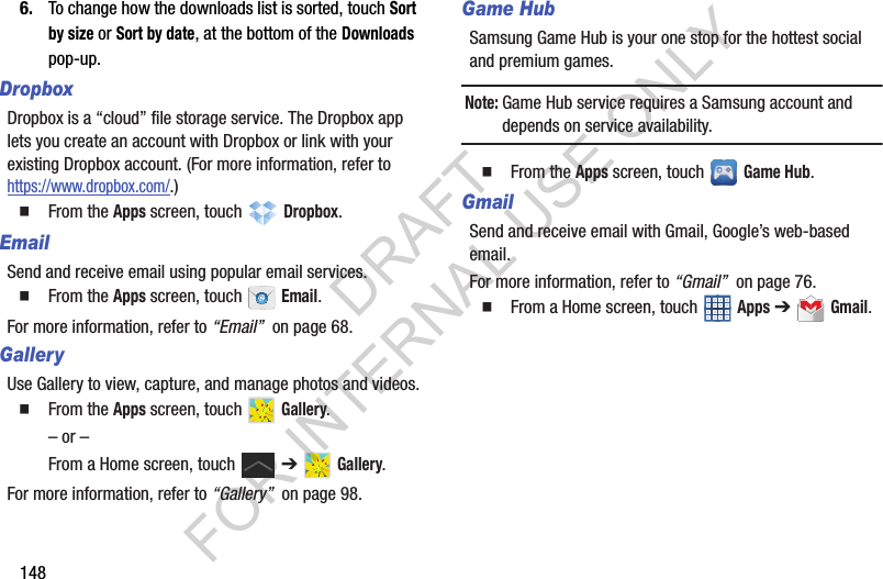 1486. To change how the downloads list is sorted, touch Sort by size or Sort by date, at the bottom of the Downloads pop-up. DropboxDropbox is a “cloud” file storage service. The Dropbox app lets you create an account with Dropbox or link with your existing Dropbox account. (For more information, refer to https://www.dropbox.com/.) From the Apps screen, touch Dropbox. EmailSend and receive email using popular email services. From the Apps screen, touch Email.For more information, refer to “Email” on page 68.GalleryUse Gallery to view, capture, and manage photos and videos. From the Apps screen, touch Gallery.– or –From a Home screen, touch ➔ Gallery. For more information, refer to “Gallery” on page 98. Game HubSamsung Game Hub is your one stop for the hottest social and premium games. Note:Game Hub service requires a Samsung account and depends on service availability. From the Apps screen, touch Game Hub. GmailSend and receive email with Gmail, Google’s web-based email. For more information, refer to “Gmail” on page 76. From a Home screen, touch Apps ➔ Gmail.DRAFT FOR INTERNAL USE ONLY