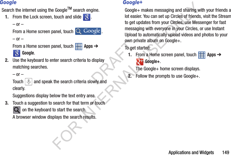Applications and Widgets 149GoogleSearch the internet using the GoogleTM search engine. 1. From the Lock screen, touch and slide . – or –From a Home screen panel, touch . – or –From a Home screen panel, touch Apps ➔ Google. 2. Use the keyboard to enter search criteria to display matching searches. – or –Touch and speak the search criteria slowly and clearly. Suggestions display below the text entry area. 3. Touch a suggestion to search for that term or touch on the keyboard to start the search. A browser window displays the search results. Google+Google+ makes messaging and sharing with your friends a lot easier. You can set up Circles of friends, visit the Stream to get updates from your Circles, use Messenger for fast messaging with everyone in your Circles, or use Instant Upload to automatically upload videos and photos to your own private album on Google+.To get started:1. From a Home screen panel, touch Apps ➔ Google+. The Google+ home screen displays.2. Follow the prompts to use Google+. DRAFT FOR INTERNAL USE ONLY