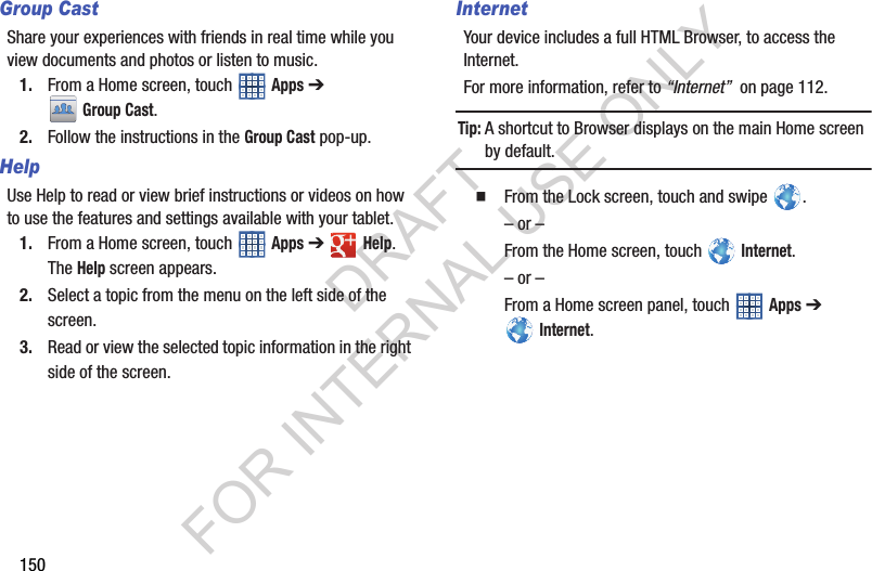 150Group CastShare your experiences with friends in real time while you view documents and photos or listen to music. 1. From a Home screen, touch Apps ➔ Group Cast. 2. Follow the instructions in the Group Cast pop-up. HelpUse Help to read or view brief instructions or videos on how to use the features and settings available with your tablet. 1. From a Home screen, touch Apps ➔ Help. The Help screen appears. 2. Select a topic from the menu on the left side of the screen. 3. Read or view the selected topic information in the right side of the screen. InternetYour device includes a full HTML Browser, to access the Internet.For more information, refer to “Internet” on page 112.Tip:A shortcut to Browser displays on the main Home screen by default. From the Lock screen, touch and swipe . – or –From the Home screen, touch Internet.– or –From a Home screen panel, touch Apps ➔ Internet.DRAFT FOR INTERNAL USE ONLY