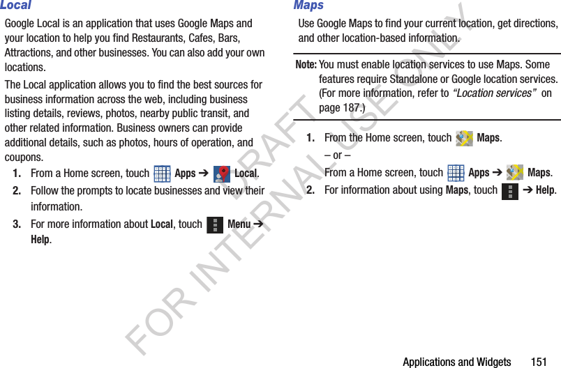 Applications and Widgets 151LocalGoogle Local is an application that uses Google Maps and your location to help you find Restaurants, Cafes, Bars, Attractions, and other businesses. You can also add your own locations. The Local application allows you to find the best sources for business information across the web, including business listing details, reviews, photos, nearby public transit, and other related information. Business owners can provide additional details, such as photos, hours of operation, and coupons. 1. From a Home screen, touch Apps ➔ Local. 2. Follow the prompts to locate businesses and view their information. 3. For more information about Local, touch Menu ➔ Help. MapsUse Google Maps to find your current location, get directions, and other location-based information. Note:You must enable location services to use Maps. Some features require Standalone or Google location services. (For more information, refer to “Location services” on page 187.) 1. From the Home screen, touch Maps. – or –From a Home screen, touch Apps ➔ Maps. 2. For information about using Maps, touch ➔ Help. DRAFT FOR INTERNAL USE ONLY