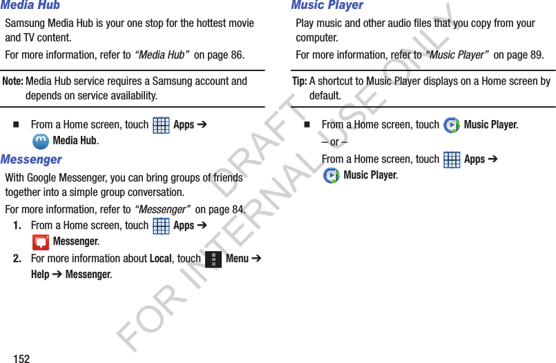 152Media HubSamsung Media Hub is your one stop for the hottest movie and TV content.For more information, refer to “Media Hub” on page 86.Note:Media Hub service requires a Samsung account and depends on service availability. From a Home screen, touch Apps ➔ Media Hub.MessengerWith Google Messenger, you can bring groups of friends together into a simple group conversation.For more information, refer to “Messenger” on page 84.1. From a Home screen, touch Apps ➔ Messenger.2. For more information about Local, touch Menu ➔ Help ➔ Messenger. Music PlayerPlay music and other audio files that you copy from your computer.For more information, refer to “Music Player” on page 89.Tip:A shortcut to Music Player displays on a Home screen by default. From a Home screen, touch Music Player.– or –From a Home screen, touch Apps ➔ Music Player.DRAFT FOR INTERNAL USE ONLY